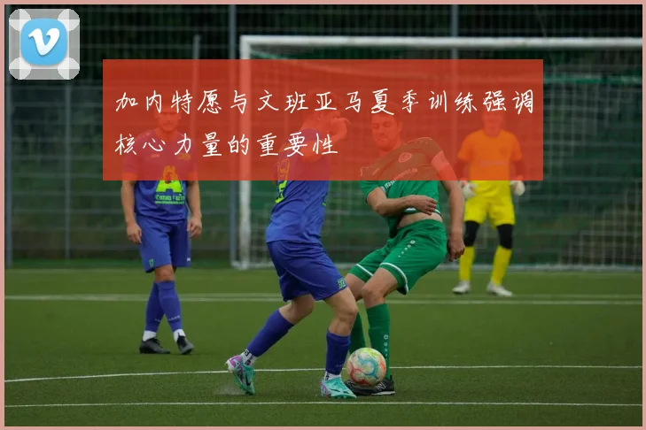 加内特愿与文班亚马夏季训练强调核心力量的重要性