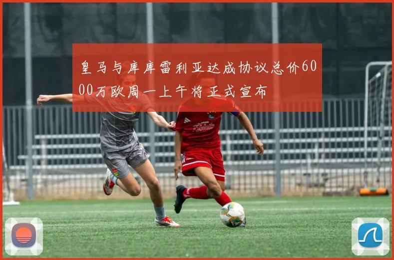 皇马与库库雷利亚达成协议总价6000万欧周一上午将正式宣布