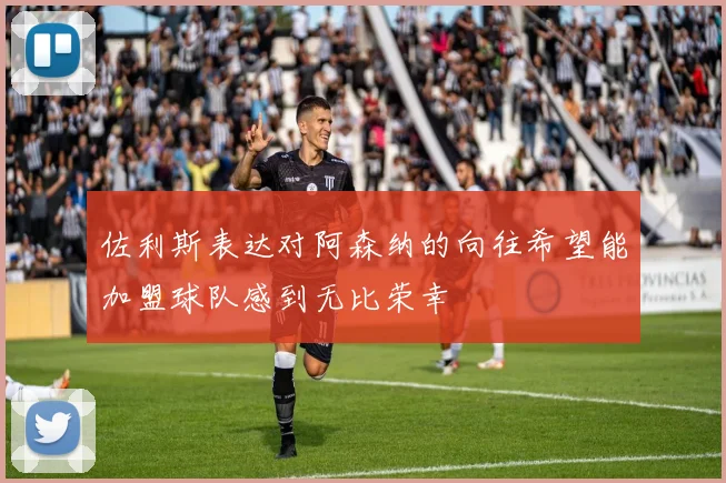 佐利斯表达对阿森纳的向往希望能加盟球队感到无比荣幸