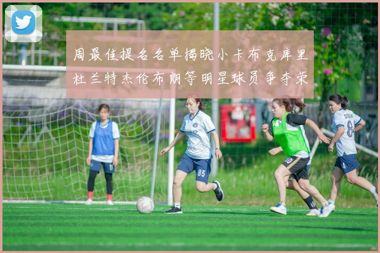 周最佳提名名单揭晓小卡布克库里杜兰特杰伦布朗等明星球员争夺荣誉