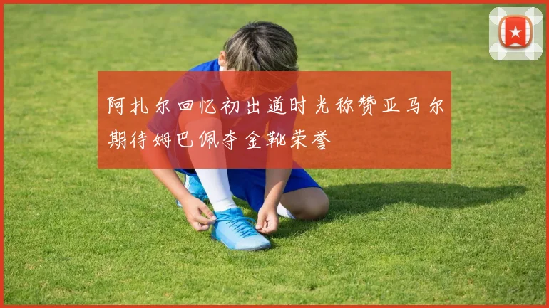 阿扎尔回忆初出道时光称赞亚马尔期待姆巴佩夺金靴荣誉