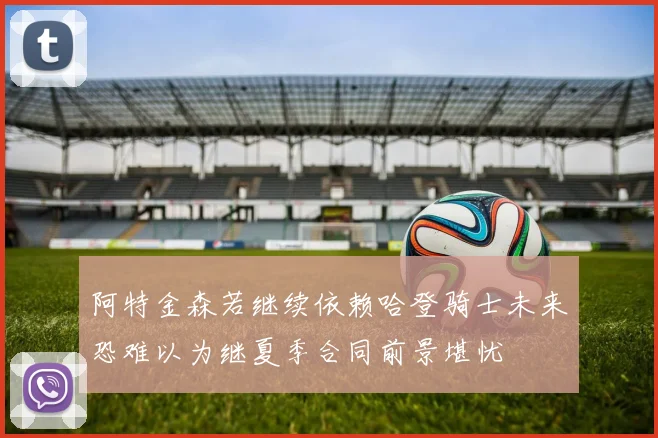 阿特金森若继续依赖哈登骑士未来恐难以为继夏季合同前景堪忧