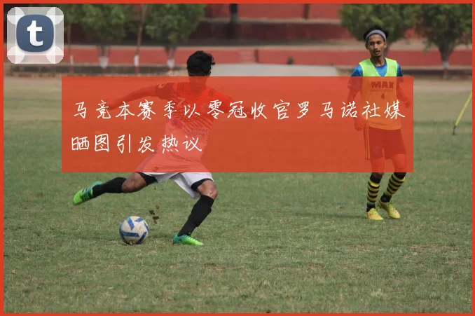 马竞本赛季以零冠收官罗马诺社媒晒图引发热议