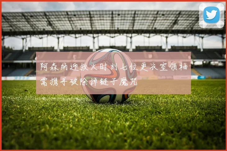 阿森纳迎救火时刻七位更衣室领袖需携手破除掉链子魔咒