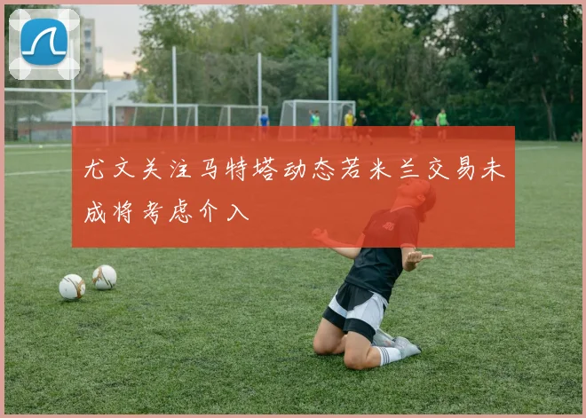 尤文关注马特塔动态若米兰交易未成将考虑介入