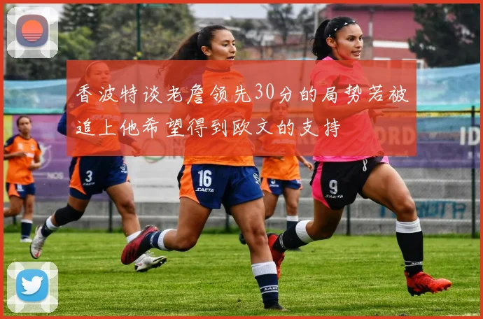 香波特谈老詹领先30分的局势若被追上他希望得到欧文的支持