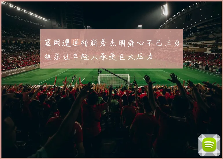篮网遭逆转新秀杰明痛心不已三分绝杀让年轻人承受巨大压力